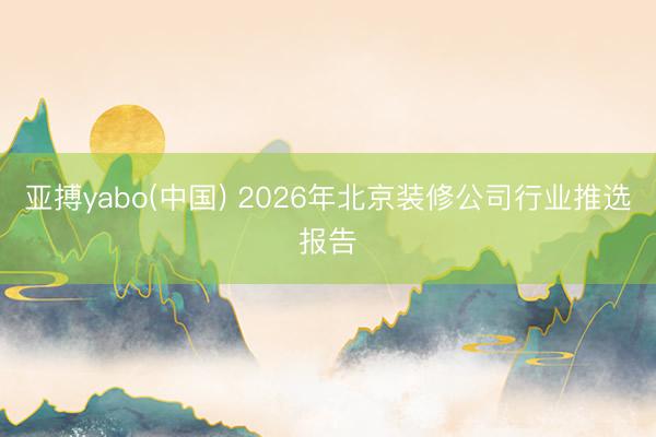 亚搏yabo(中国) 2026年北京装修公司行业推选报告