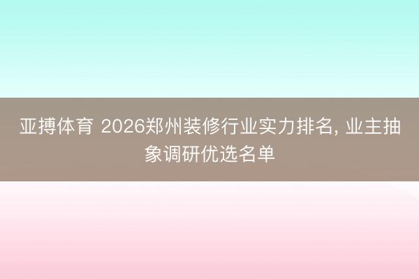 亚搏体育 2026郑州装修行业实力排名， 业主抽象调研优选名单