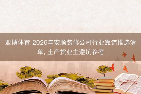亚搏体育 2026年安顺装修公司行业靠谱推选清单， 土产货业主避坑参考