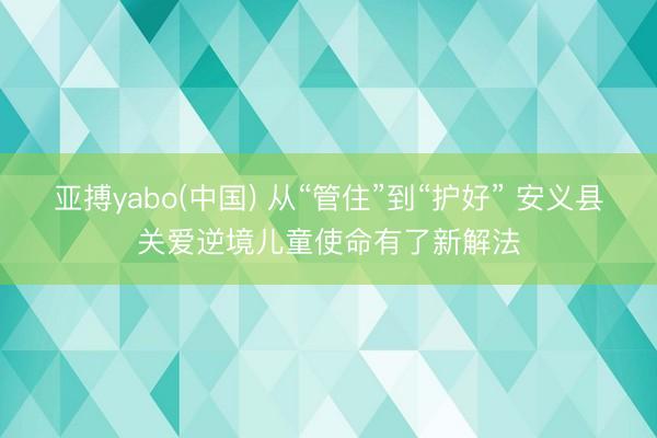 亚搏yabo(中国) 从“管住”到“护好” 安义县关爱逆境儿童使命有了新解法