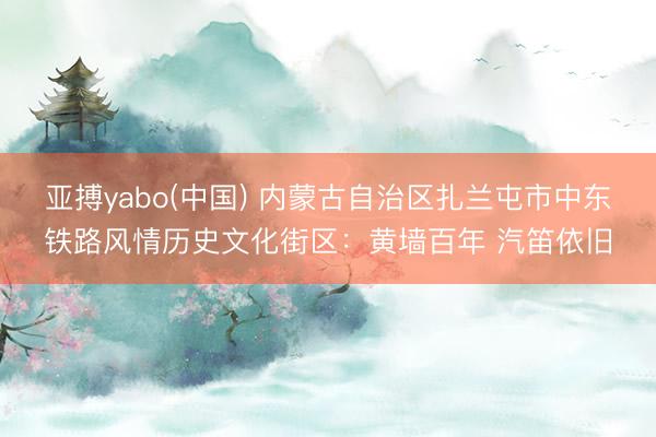 亚搏yabo(中国) 内蒙古自治区扎兰屯市中东铁路风情历史文化街区：黄墙百年 汽笛依旧