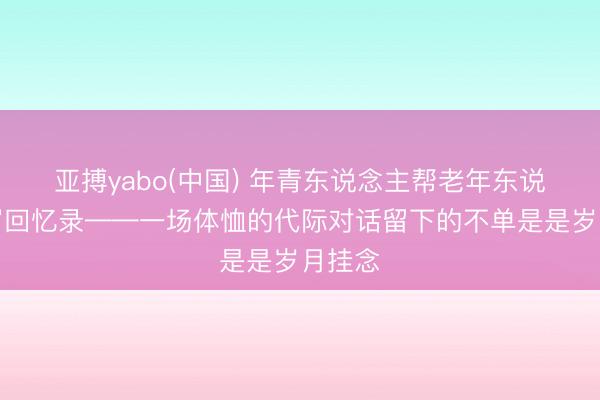 亚搏yabo(中国) 年青东说念主帮老年东说念主写回忆录——一场体恤的代际对话留下的不单是是岁月挂念