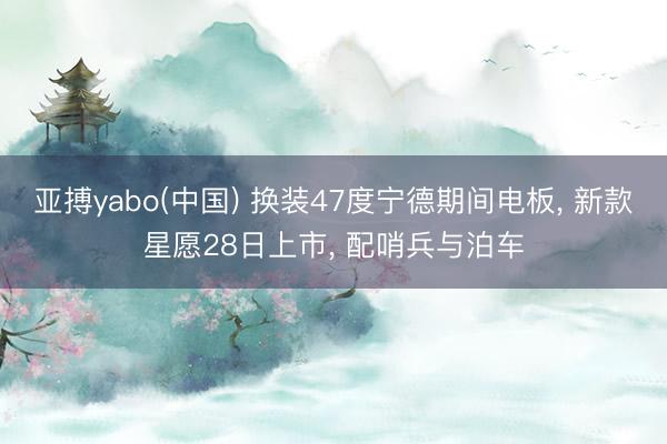 亚搏yabo(中国) 换装47度宁德期间电板， 新款星愿28日上市， 配哨兵与泊车