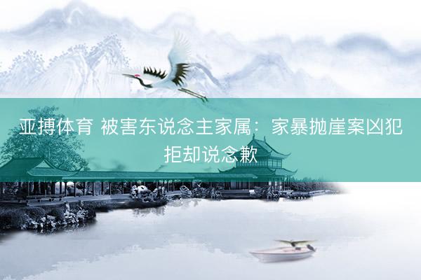 亚搏体育 被害东说念主家属：家暴抛崖案凶犯拒却说念歉