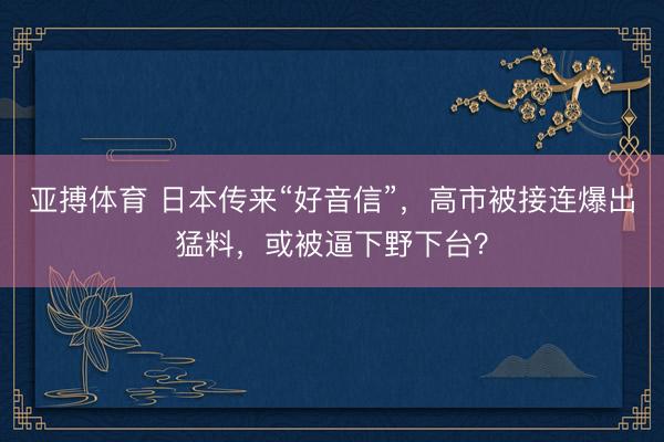 亚搏体育 日本传来“好音信”,高市被接连爆出猛料,或被逼下野下台?
