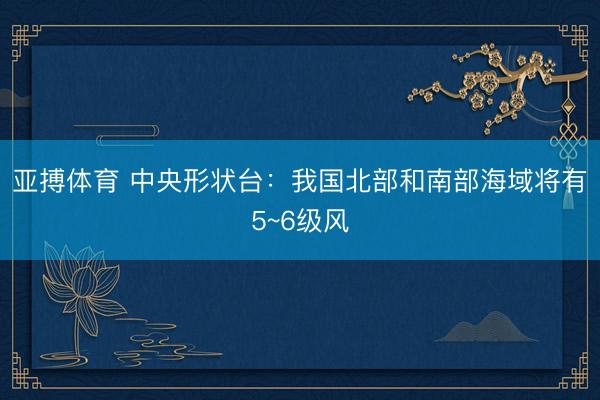 亚搏体育 中央形状台：我国北部和南部海域将有5~6级风