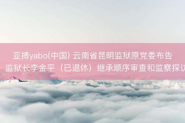 亚搏yabo(中国) 云南省昆明监狱原党委布告、监狱长李金平（已退休）继承顺序审查和监察探访