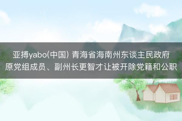亚搏yabo(中国) 青海省海南州东谈主民政府原党组成员、副州长更智才让被开除党籍和公职