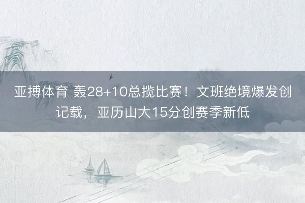 亚搏体育 轰28+10总揽比赛！文班绝境爆发创记载，亚历山大15分创赛季新低