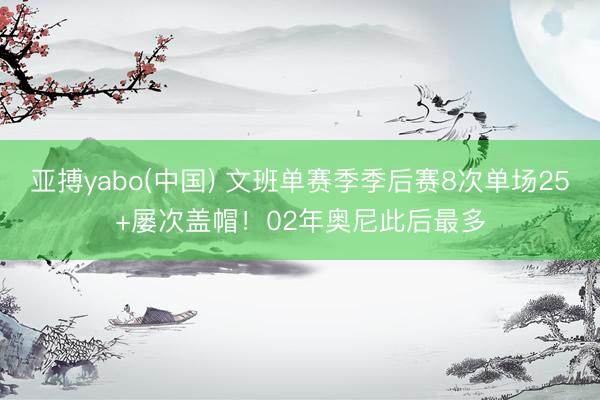 亚搏yabo(中国) 文班单赛季季后赛8次单场25+屡次盖帽！02年奥尼此后最多