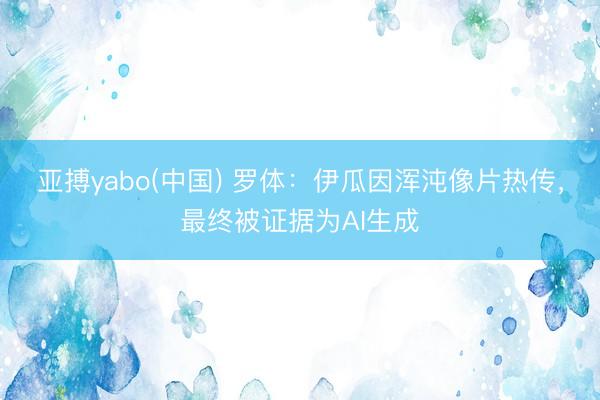 亚搏yabo(中国) 罗体：伊瓜因浑沌像片热传，最终被证据为AI生成