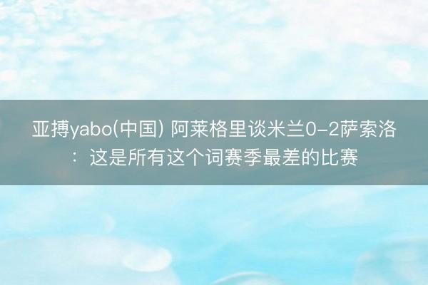 亚搏yabo(中国) 阿莱格里谈米兰0-2萨索洛：这是所有这个词赛季最差的比赛