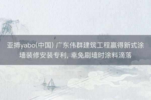 亚搏yabo(中国) 广东伟群建筑工程赢得新式涂墙装修安装专利， 幸免刷墙时涂料滴落