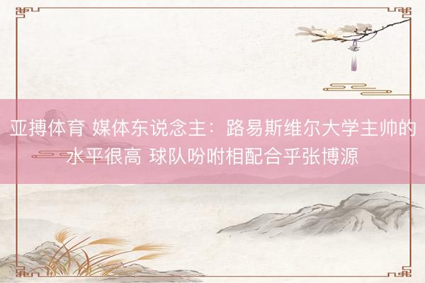 亚搏体育 媒体东说念主：路易斯维尔大学主帅的水平很高 球队吩咐相配合乎张博源