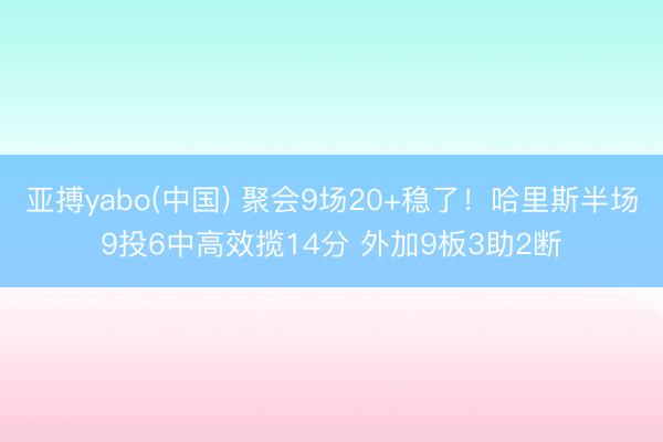 亚搏yabo(中国) 聚会9场20+稳了！哈里斯半场9投6中高效揽14分 外加9板3助2断