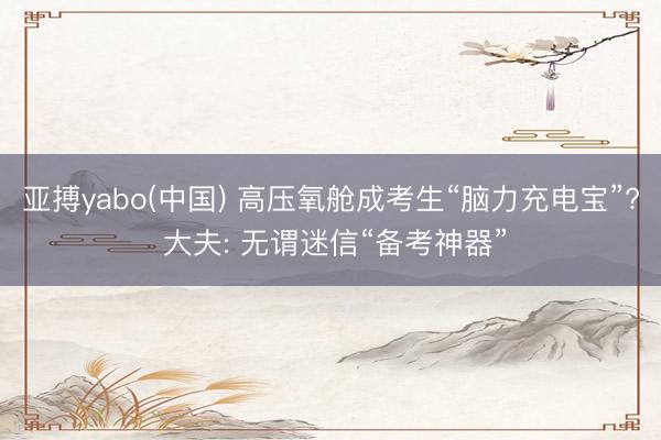 亚搏yabo(中国) 高压氧舱成考生“脑力充电宝”? 大夫: 无谓迷信“备考神器”
