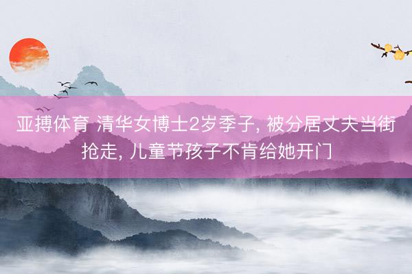 亚搏体育 清华女博士2岁季子, 被分居丈夫当街抢走, 儿童节孩子不肯给她开门