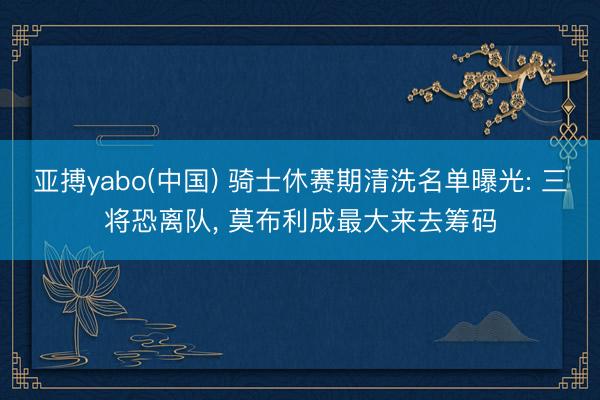 亚搏yabo(中国) 骑士休赛期清洗名单曝光: 三将恐离队， 莫布利成最大来去筹码