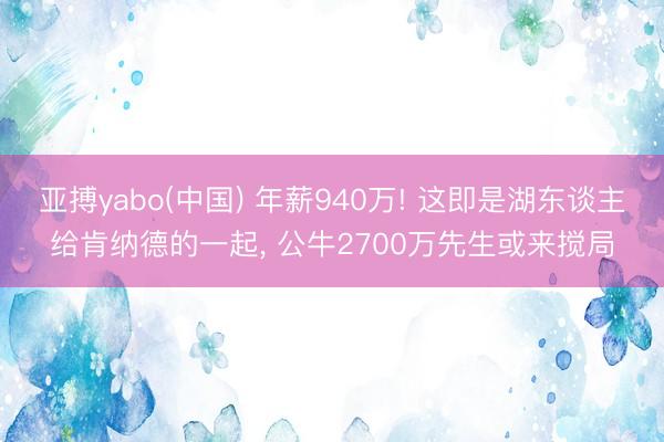 亚搏yabo(中国) 年薪940万! 这即是湖东谈主给肯纳德的一起， 公牛2700万先生或来搅局