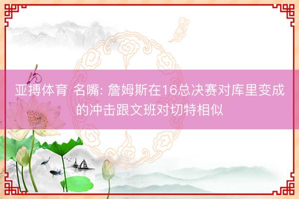 亚搏体育 名嘴: 詹姆斯在16总决赛对库里变成的冲击跟文班对切特相似