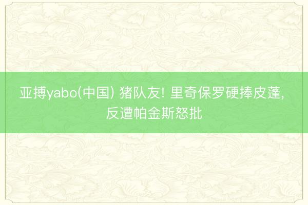 亚搏yabo(中国) 猪队友! 里奇保罗硬捧皮蓬， 反遭帕金斯怒批