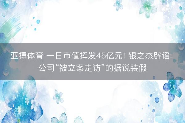 亚搏体育 一日市值挥发45亿元! 银之杰辟谣: 公司“被立案走访”的据说装假