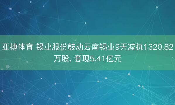 亚搏体育 锡业股份鼓动云南锡业9天减执1320.82万股， 套现5.41亿元