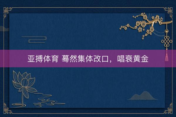 亚搏体育 蓦然集体改口，唱衰黄金