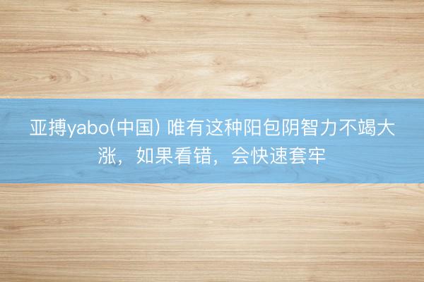 亚搏yabo(中国) 唯有这种阳包阴智力不竭大涨，如果看错，会快速套牢