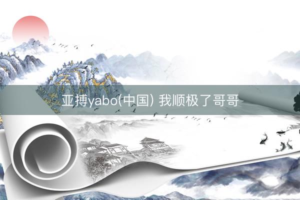 亚搏yabo(中国) 我顺极了哥哥