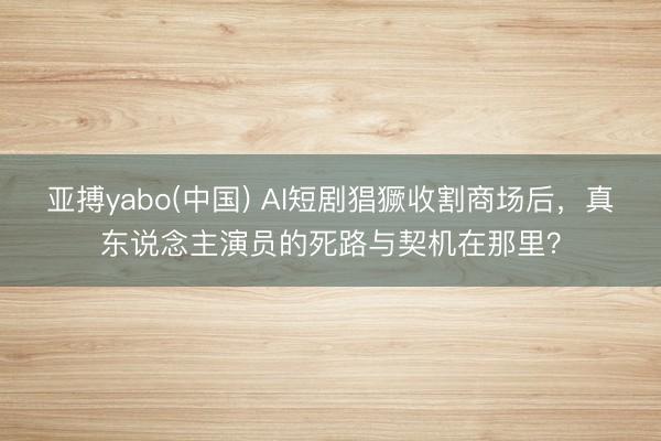 亚搏yabo(中国) AI短剧猖獗收割商场后,真东说念主演员的死路与契机在那里?