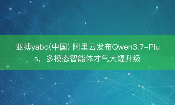 亚搏yabo(中国) 阿里云发布Qwen3.7-Plus，多模态智能体才气大幅升级