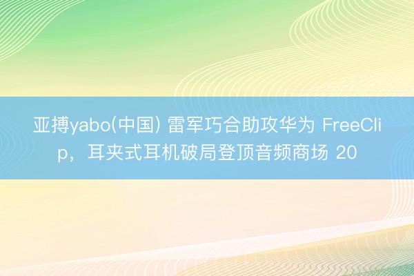 亚搏yabo(中国) 雷军巧合助攻华为 FreeClip，耳夹式耳机破局登顶音频商场 20
