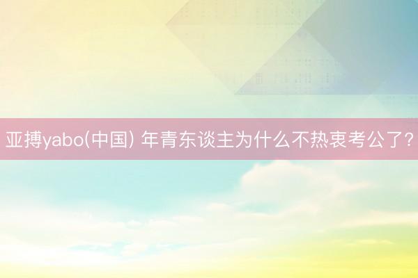 亚搏yabo(中国) 年青东谈主为什么不热衷考公了?