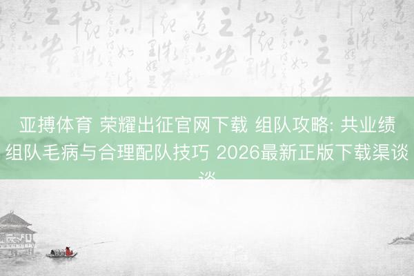 亚搏体育 荣耀出征官网下载 组队攻略: 共业绩组队毛病与合理配队技巧 2026最新正版下载渠谈