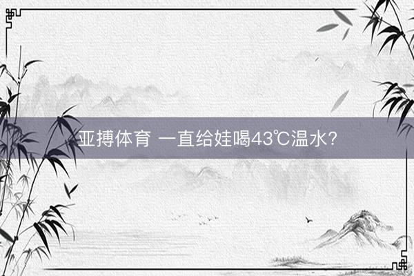 亚搏体育 一直给娃喝43℃温水?