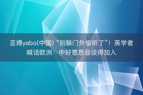亚搏yabo(中国) “别躲门外偷听了”！英学者喊话欧洲：中好意思会谈得加入