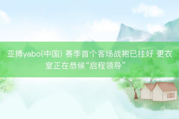 亚搏yabo(中国) 赛季首个客场战袍已挂好 更衣室正在恭候“启程领导”⚠️