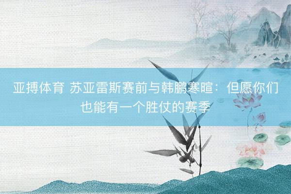 亚搏体育 苏亚雷斯赛前与韩鹏寒暄：但愿你们也能有一个胜仗的赛季