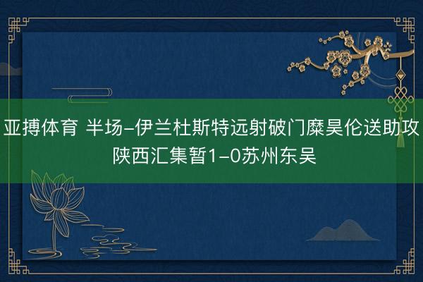 亚搏体育 半场-伊兰杜斯特远射破门糜昊伦送助攻 陕西汇集暂1-0苏州东吴
