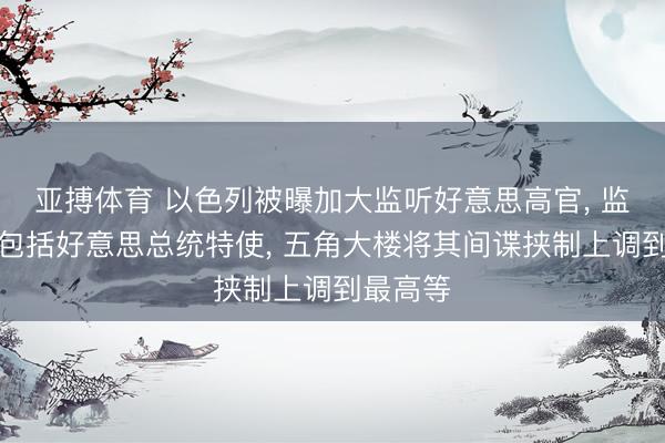亚搏体育 以色列被曝加大监听好意思高官, 监听对象包括好意思总统特使, 五角大楼将其间谍挟制上调到最高等