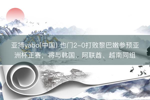 亚搏yabo(中国) 也门2-0打败黎巴嫩参预亚洲杯正赛,将与韩国、阿联酋、越南同组