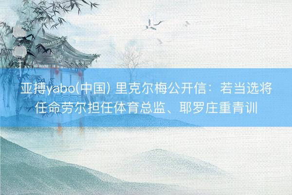 亚搏yabo(中国) 里克尔梅公开信：若当选将任命劳尔担任体育总监、耶罗庄重青训