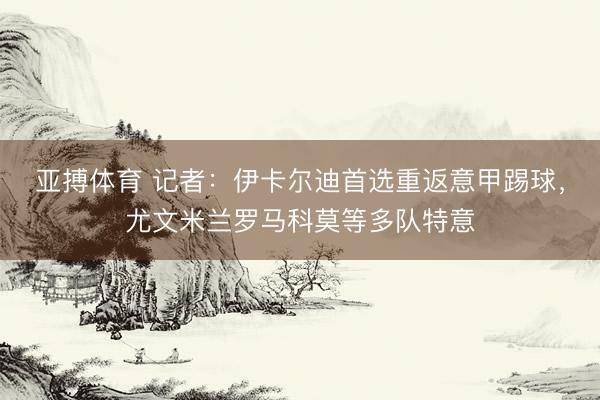 亚搏体育 记者：伊卡尔迪首选重返意甲踢球，尤文米兰罗马科莫等多队特意