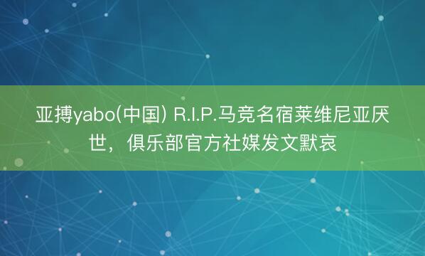 亚搏yabo(中国) R.I.P.马竞名宿莱维尼亚厌世，俱乐部官方社媒发文默哀