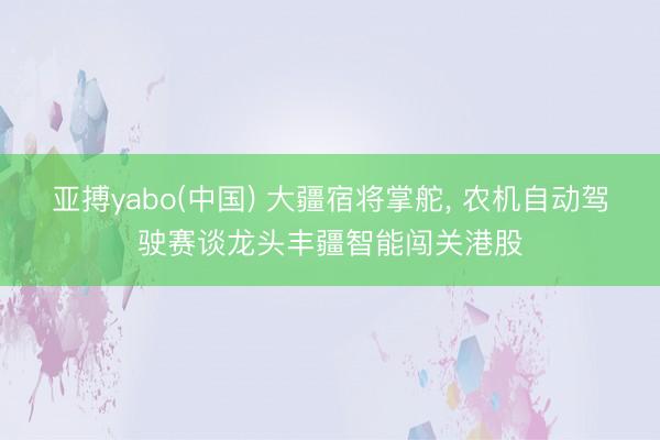 亚搏yabo(中国) 大疆宿将掌舵， 农机自动驾驶赛谈龙头丰疆智能闯关港股