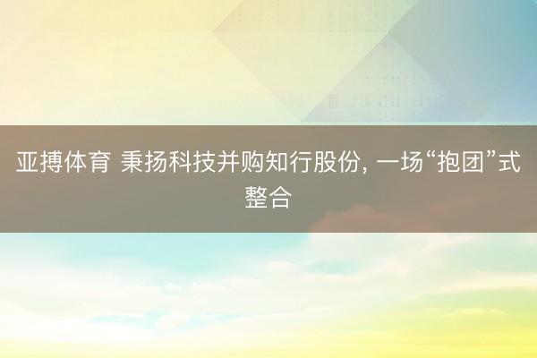 亚搏体育 秉扬科技并购知行股份， 一场“抱团”式整合