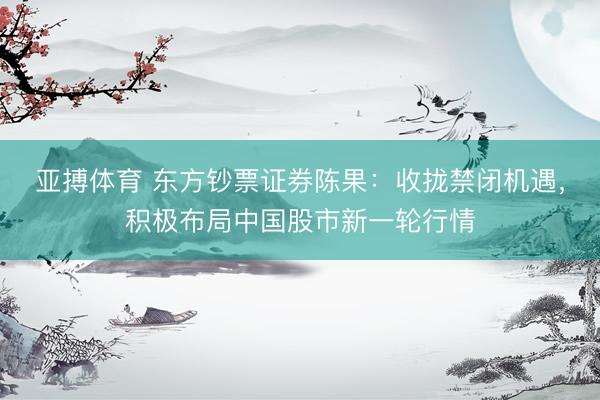 亚搏体育 东方钞票证券陈果：收拢禁闭机遇，积极布局中国股市新一轮行情