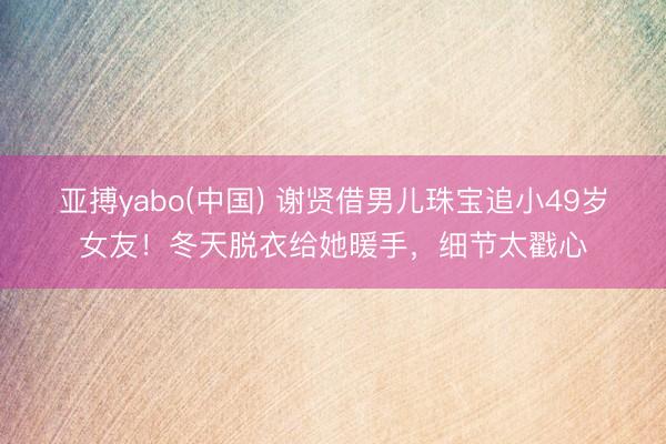 亚搏yabo(中国) 谢贤借男儿珠宝追小49岁女友!冬天脱衣给她暖手,细节太戳心