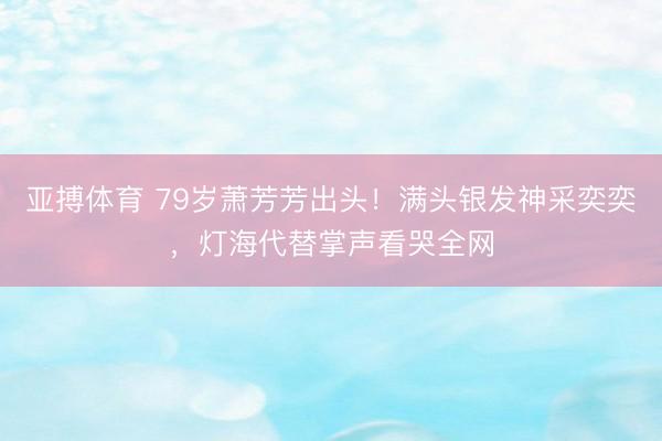 亚搏体育 79岁萧芳芳出头！满头银发神采奕奕，灯海代替掌声看哭全网